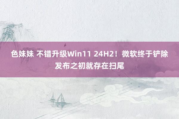 色妹妹 不错升级Win11 24H2！微软终于铲除发布之初就存在扫尾